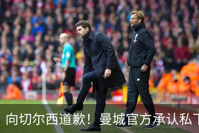 向切尔西道歉！曼城官方承认私下接触，马雷斯卡致歉：造成了困扰